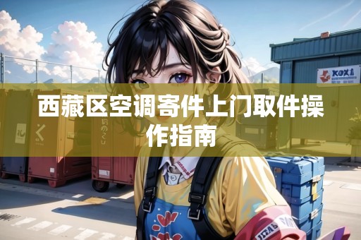西藏區(qū)空調(diào)寄件上門取件操作指南 西藏區(qū)空調(diào)寄件上門取件操作指南