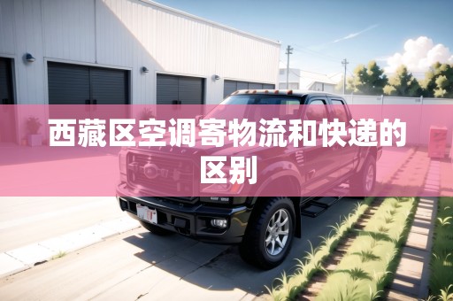 西藏區(qū)空調(diào)寄物流和快遞的區(qū)別 西藏區(qū)空調(diào)寄物流和快遞的區(qū)別