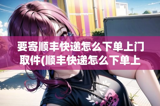 要寄順豐快遞怎么下單上門取件(順豐快遞怎么下單上門取件) 要寄順豐快遞怎么下單上門取件(順豐快遞怎么下單上門取件)