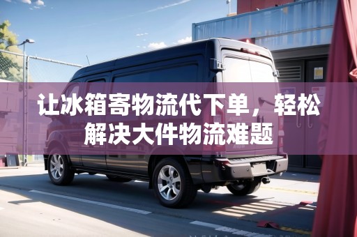 讓冰箱寄物流代下單，輕松解決大件物流難題