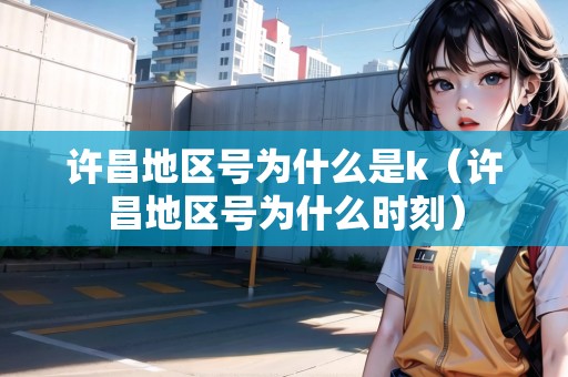 許昌地區(qū)號(hào)為什么是k（許昌地區(qū)號(hào)為什么時(shí)刻）