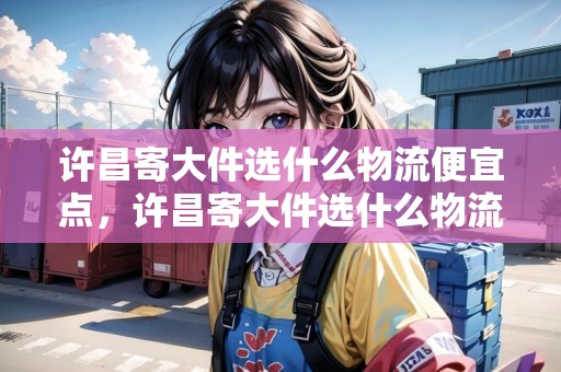 許昌寄大件選什么物流便宜點(diǎn)，許昌寄大件選什么物流便宜