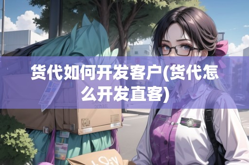 貨代如何開(kāi)發(fā)客戶(貨代怎么開(kāi)發(fā)直客)