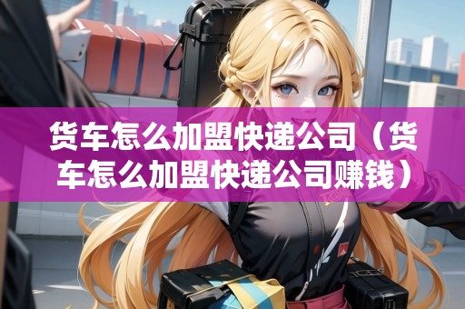 貨車怎么加盟快遞公司（貨車怎么加盟快遞公司賺錢）