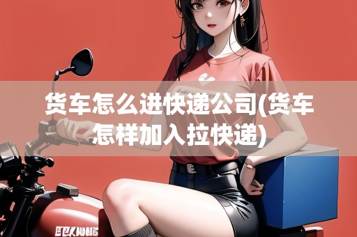 貨車怎么進(jìn)快遞公司(貨車怎樣加入拉快遞)