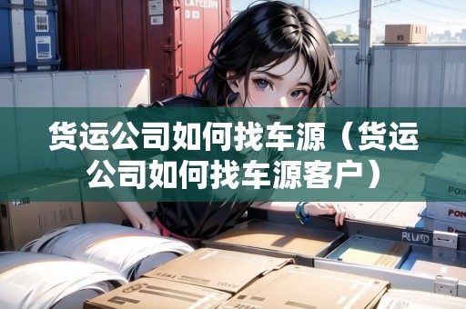 貨運公司如何找車源（貨運公司如何找車源客戶）