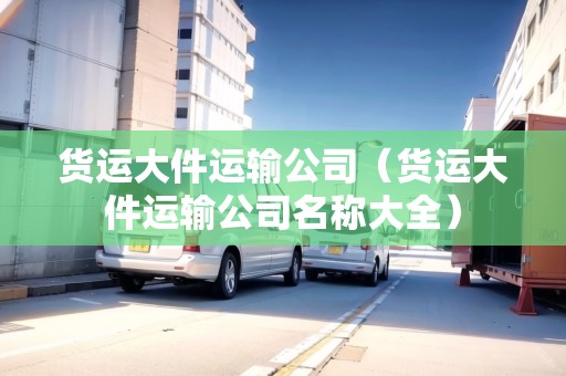 貨運(yùn)大件運(yùn)輸公司（貨運(yùn)大件運(yùn)輸公司名稱大全）