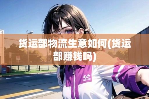 貨運(yùn)部物流生意如何(貨運(yùn)部賺錢嗎)