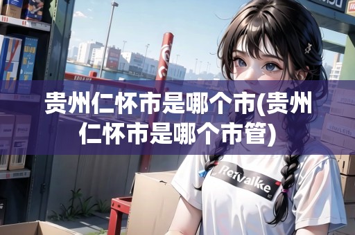 貴州仁懷市是哪個市(貴州仁懷市是哪個市管)