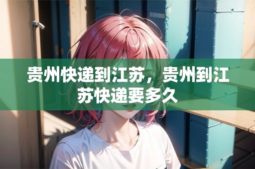 貴州快遞到江蘇，貴州到江蘇快遞要多久