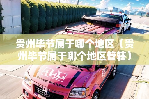 貴州畢節(jié)屬于哪個地區(qū)（貴州畢節(jié)屬于哪個地區(qū)管轄）
