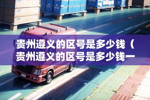 貴州遵義的區(qū)號(hào)是多少錢(qián)（貴州遵義的區(qū)號(hào)是多少錢(qián)一個(gè)）