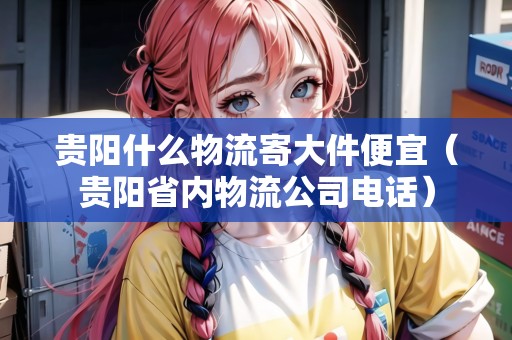貴陽什么物流寄大件便宜(貴陽省內(nèi)物流公司電話) 貴陽什么物流寄大件便宜(貴陽省內(nèi)物流公司電話)
