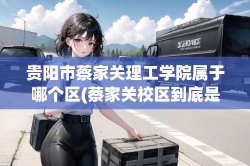 貴陽市蔡家關理工學院屬于哪個區(qū)(蔡家關校區(qū)到底是貴州理工學院還是貴州大學)