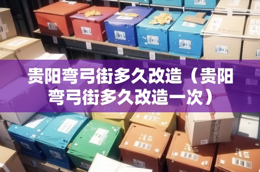 貴陽彎弓街多久改造（貴陽彎弓街多久改造一次）