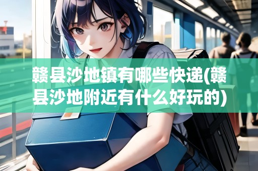贛縣沙地鎮(zhèn)有哪些快遞(贛縣沙地附近有什么好玩的)