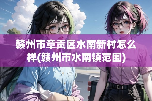 贛州市章貢區(qū)水南新村怎么樣(贛州市水南鎮(zhèn)范圍)
