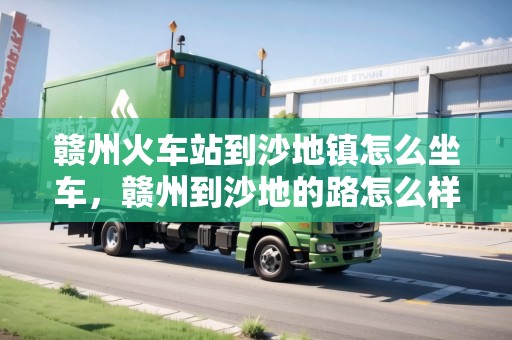贛州火車站到沙地鎮(zhèn)怎么坐車，贛州到沙地的路怎么樣