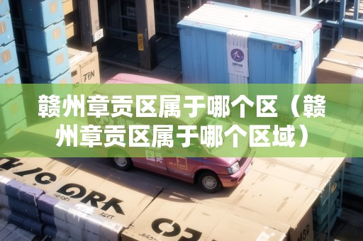 贛州章貢區(qū)屬于哪個區(qū)（贛州章貢區(qū)屬于哪個區(qū)域）