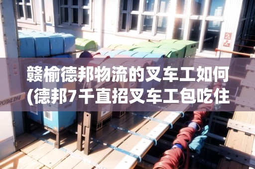 贛榆德邦物流的叉車工如何(德邦7千直招叉車工包吃住)
