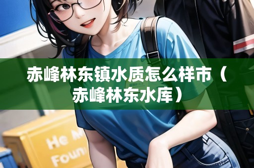 赤峰林東鎮(zhèn)水質(zhì)怎么樣市（赤峰林東水庫）