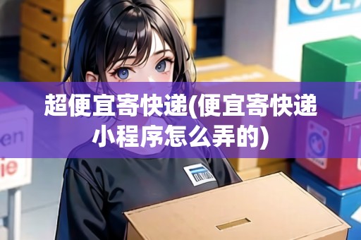 超便宜寄快遞(便宜寄快遞小程序怎么弄的) 超便宜寄快遞(便宜寄快遞小程序怎么弄的)