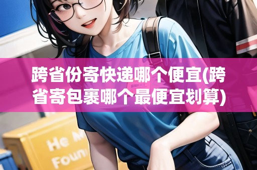 跨省份寄快遞哪個便宜(跨省寄包裹哪個最便宜劃算)