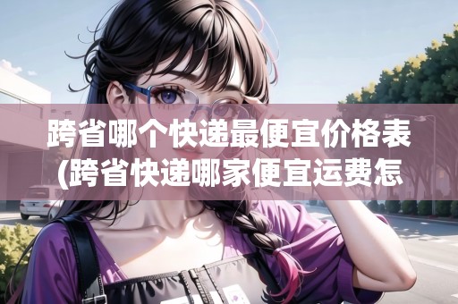 跨省哪個快遞最便宜價格表(跨省快遞哪家便宜運費怎么收費)