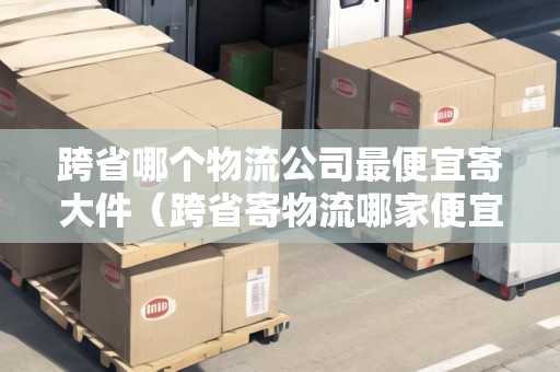 跨省哪個物流公司最便宜寄大件（跨省寄物流哪家便宜）