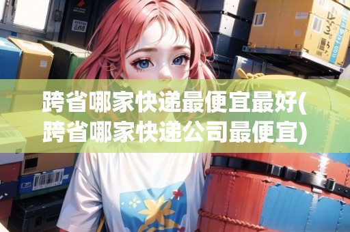 跨省哪家快遞最便宜最好(跨省哪家快遞公司最便宜)