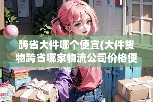 跨省大件哪個(gè)便宜(大件貨物跨省哪家物流公司價(jià)格便宜)