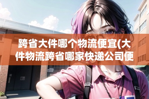 跨省大件哪個(gè)物流便宜(大件物流跨省哪家快遞公司便宜)