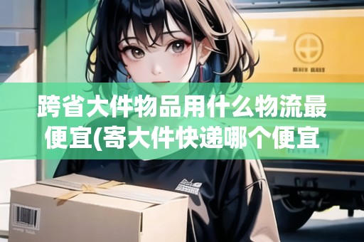 跨省大件物品用什么物流最便宜(寄大件快遞哪個便宜點)