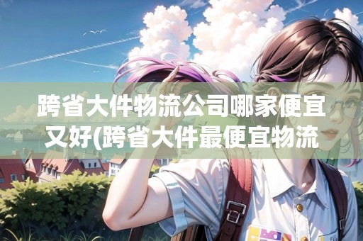 跨省大件物流公司哪家便宜又好(跨省大件最便宜物流公司價(jià)格表)