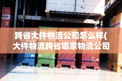 跨省大件物流公司怎么樣(大件物流跨省哪家物流公司便宜德邦物流)