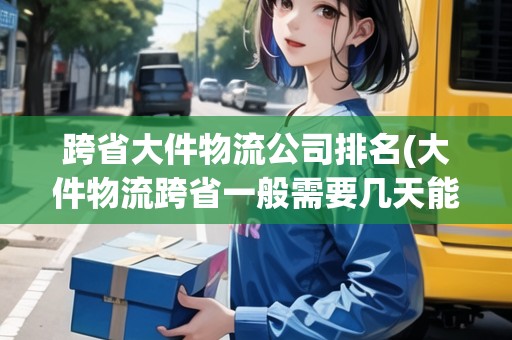 跨省大件物流公司排名(大件物流跨省一般需要幾天能到)