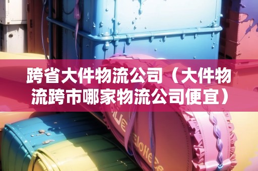 跨省大件物流公司（大件物流跨市哪家物流公司便宜）