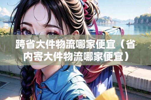 跨省大件物流哪家便宜(省內(nèi)寄大件物流哪家便宜) 跨省大件物流哪家便宜(省內(nèi)寄大件物流哪家便宜)