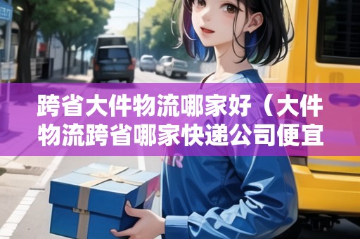 跨省大件物流哪家好(大件物流跨省哪家快遞公司便宜) 跨省大件物流哪家好(大件物流跨省哪家快遞公司便宜)