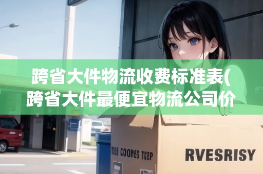 跨省大件物流收費(fèi)標(biāo)準(zhǔn)表(跨省大件最便宜物流公司價(jià)格表)