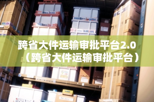 跨省大件運輸審批平臺2.0（跨省大件運輸審批平臺）