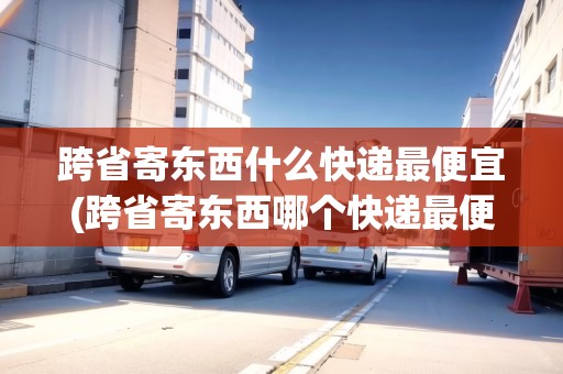 跨省寄東西什么快遞最便宜(跨省寄東西哪個快遞最便宜)