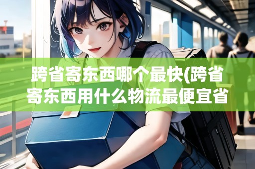 跨省寄東西哪個最快(跨省寄東西用什么物流最便宜省錢呢)