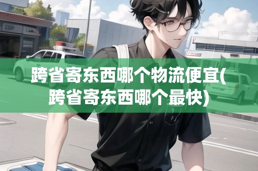 跨省寄東西哪個物流便宜(跨省寄東西哪個最快)