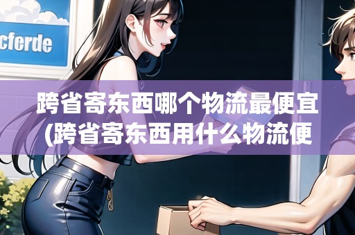跨省寄東西哪個(gè)物流最便宜(跨省寄東西用什么物流便宜點(diǎn)呢)