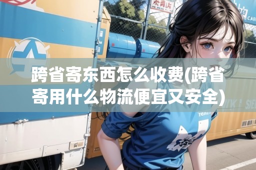 跨省寄東西怎么收費(跨省寄用什么物流便宜又安全) 跨省寄東西怎么收費(跨省寄用什么物流便宜又安全)