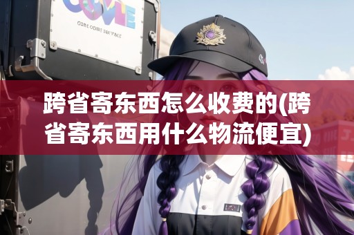 跨省寄東西怎么收費的(跨省寄東西用什么物流便宜)