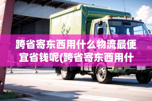 跨省寄東西用什么物流最便宜省錢呢(跨省寄東西用什么物流最便宜省錢)
