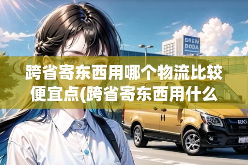 跨省寄東西用哪個物流比較便宜點(跨省寄東西用什么物流最快呢安全) 跨省寄東西用哪個物流比較便宜點(跨省寄東西用什么物流最快呢安全)