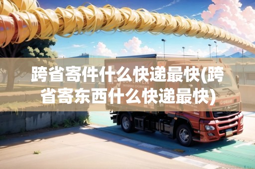 跨省寄件什么快遞最快(跨省寄東西什么快遞最快)